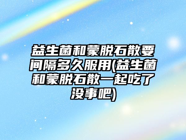 益生菌和蒙脫石散要間隔多久服用(益生菌和蒙脫石散一起吃了沒事吧)