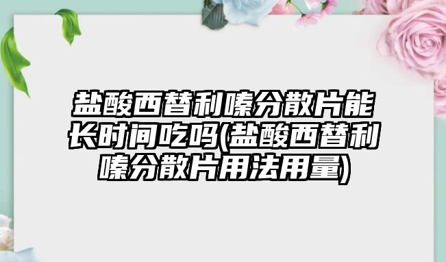 鹽酸西替利嗪分散片能長時間吃嗎(鹽酸西替利嗪分散片用法用量)