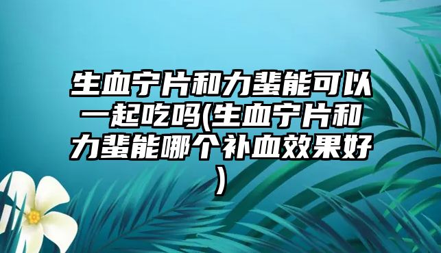 生血寧片和力蜚能可以一起吃嗎(生血寧片和力蜚能哪個補血效果好)