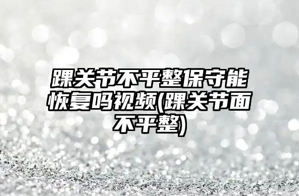 踝關節不平整保守能恢復嗎視頻(踝關節面不平整)