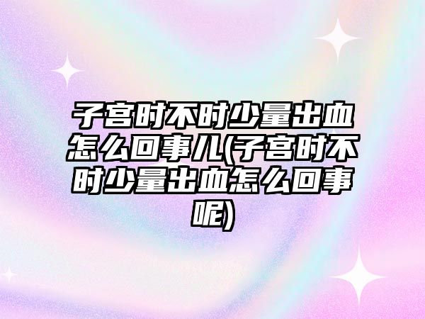 子宮時不時少量出血怎么回事兒(子宮時不時少量出血怎么回事呢)