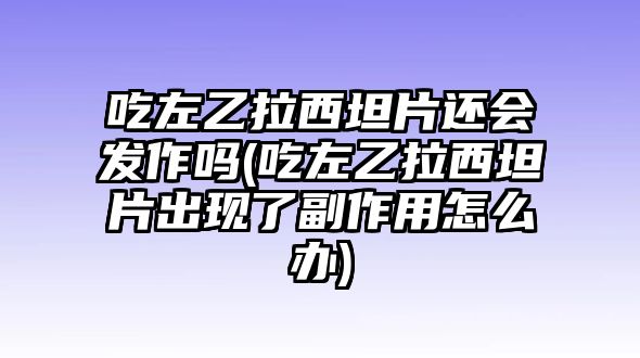 吃左乙拉西坦片還會發作嗎(吃左乙拉西坦片出現了副作用怎么辦)