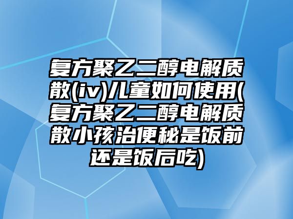 復方聚乙二醇電解質散(iv)兒童如何使用(復方聚乙二醇電解質散小孩治便秘是飯前還是飯后吃)