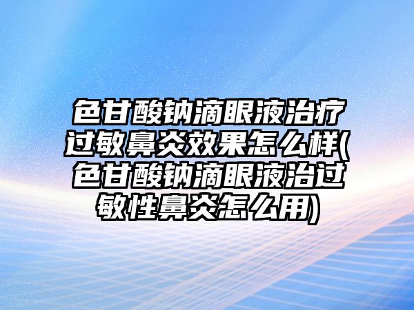 色甘酸鈉滴眼液治療過敏鼻炎效果怎么樣(色甘酸鈉滴眼液治過敏性鼻炎怎么用)