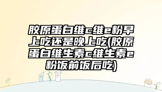 膠原蛋白維c維e粉早上吃還是晚上吃(膠原蛋白維生素c維生素e粉飯前飯后吃)