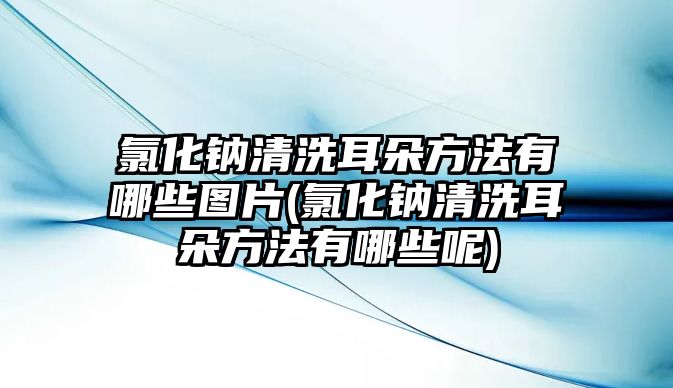 氯化鈉清洗耳朵方法有哪些圖片(氯化鈉清洗耳朵方法有哪些呢)