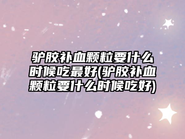 驢膠補血顆粒要什么時候吃最好(驢膠補血顆粒要什么時候吃好)