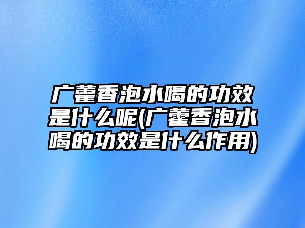 廣藿香泡水喝的功效是什么呢(廣藿香泡水喝的功效是什么作用)