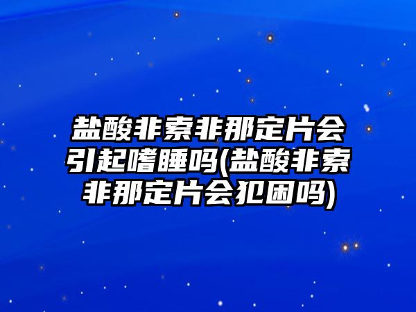 鹽酸非索非那定片會引起嗜睡嗎(鹽酸非索非那定片會犯困嗎)