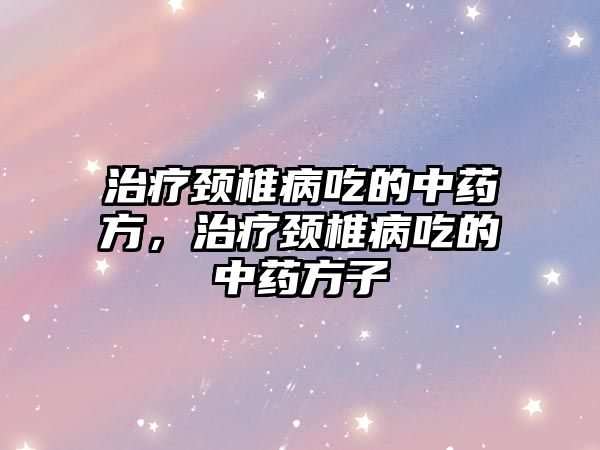 治療頸椎病吃的中藥方，治療頸椎病吃的中藥方子