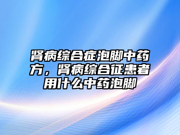 腎病綜合癥泡腳中藥方，腎病綜合征患者用什么中藥泡腳