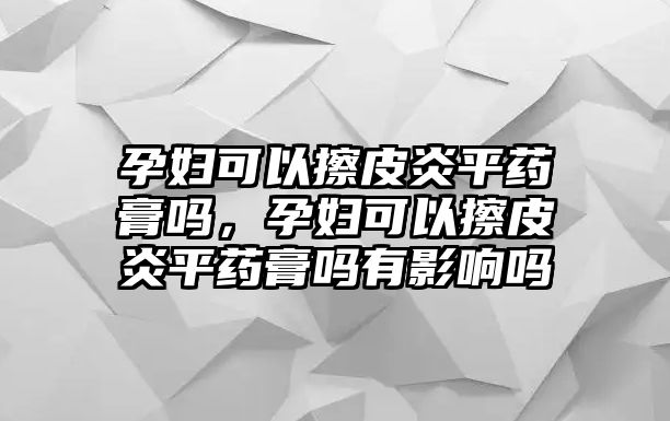 孕婦可以擦皮炎平藥膏嗎，孕婦可以擦皮炎平藥膏嗎有影響嗎