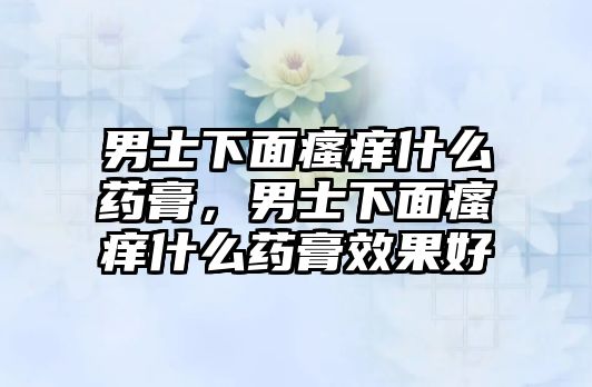 男士下面瘙癢什么藥膏，男士下面瘙癢什么藥膏效果好