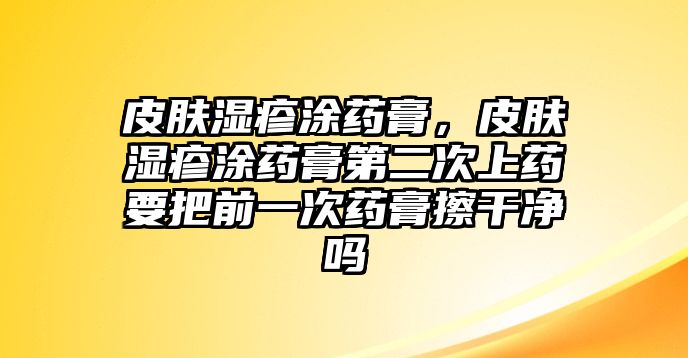 皮膚濕疹涂藥膏，皮膚濕疹涂藥膏第二次上藥要把前一次藥膏擦干凈嗎