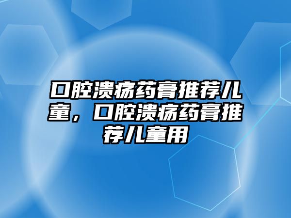 口腔潰瘍藥膏推薦兒童，口腔潰瘍藥膏推薦兒童用