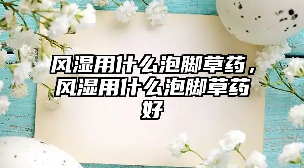 風濕用什么泡腳草藥，風濕用什么泡腳草藥好