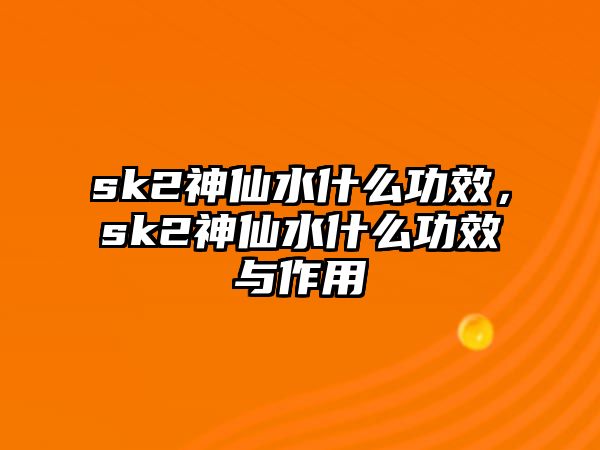 sk2神仙水什么功效，sk2神仙水什么功效與作用