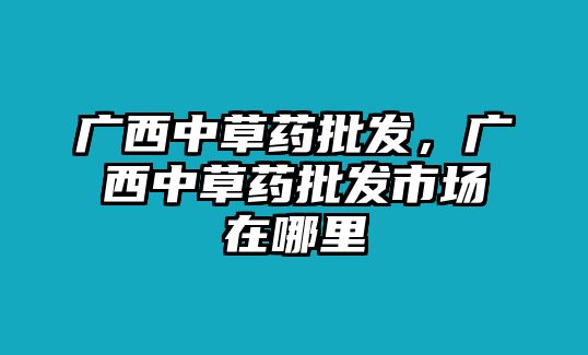 廣西中草藥批發(fā)，廣西中草藥批發(fā)市場在哪里