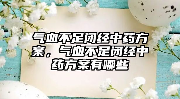 氣血不足閉經中藥方案，氣血不足閉經中藥方案有哪些